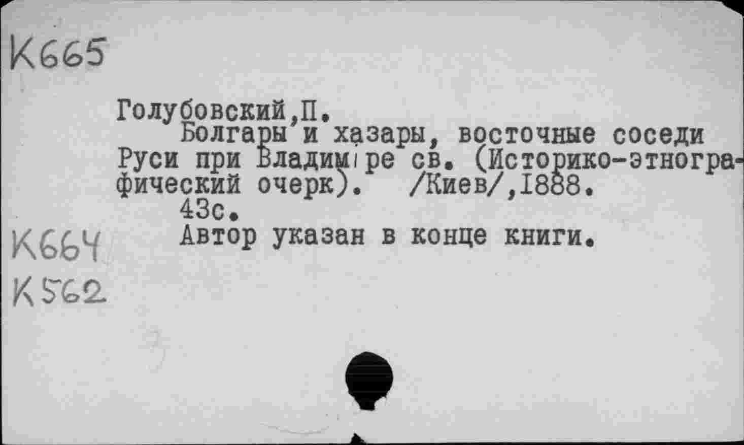 ﻿
KGG4
Голубовский,!!.
Болгары и хазары, восточные соседи Руси при Владимире св. (Историко-этногрв' фический очерк). /Киев/,1888.
43с.
Автор указан в конце книги.
К SX2.